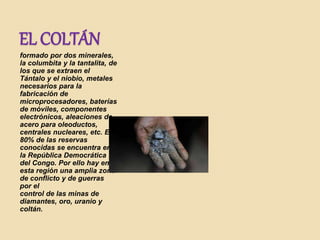 EL COLTÁN
formado por dos minerales,
la columbita y la tantalita, de
los que se extraen el
Tántalo y el niobio, metales
necesarios para la
fabricación de
microprocesadores, baterías
de móviles, componentes
electrónicos, aleaciones de
acero para oleoductos,
centrales nucleares, etc. El
80% de las reservas
conocidas se encuentra en
la República Democrática
del Congo. Por ello hay en
esta región una amplia zona
de conflicto y de guerras
por el
control de las minas de
diamantes, oro, uranio y
coltán.
 