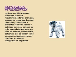 MATERIALESINTELIGENTES
activos o multifuncionales:
materiales como los
recubrimientos termo crómicos,
capaces de responder de modo
reversible y controlable a
diferentes estímulos físicos o
químicos externos, cambian de
color según la temperatura, en
caso de incendio, movimientos,
esfuerzos, etc. Se utilizan como
sensores, actuadores, etc. en
domótica y sistemas
inteligentes de seguridad.
 