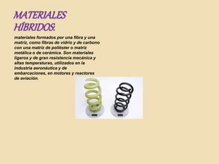 MATERIALES
HÍBRIDOS:
materiales formados por una fibra y una
matriz, como fibras de vidrio y de carbono
con una matriz de poliéster o matriz
metálica o de cerámica. Son materiales
ligeros y de gran resistencia mecánica y
altas temperaturas, utilizados en la
industria aeronáutica y de
embarcaciones, en motores y reactores
de aviación.
 