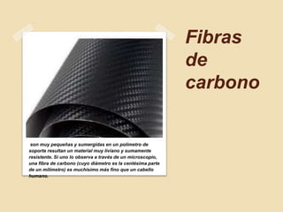 Fibras
de
carbono
son muy pequeñas y sumergidas en un polímetro de
soporte resultan un material muy liviano y sumamente
resistente. Si uno lo observa a través de un microscopio,
una fibra de carbono (cuyo diámetro es la centésima parte
de un milímetro) es muchísimo más fino que un cabello
humano.
 