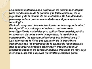  Los nuevos materiales son productos de nuevas tecnologías
fruto del desarrollo de la química y la física aplicada, de la
ingeniería y de la ciencia de los materiales. Se han diseñado
para responder a nuevas necesidades o a alguna aplicación
tecnológica.
El rápido progreso de la electrónica durante la segunda mitad
del siglo XX se explica por el refuerzo mutuo entre la
investigación de materiales y su aplicación industrial práctica
en áreas tan distintas como la ingeniería, la medicina, la
construcción, las telecomunicaciones o la informática. [1]
Los avances de la física y la aparición de la electrónica
combinada con los progresos de la ciencia de los materiales
han dado lugar a circuitos eléctricos y electrónicos muy
reducidos capaces de controlar señales eléctricas de muy baja
intensidad, gracias a nuevos materiales eléctricos como:
 