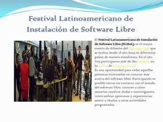 Festival Latinoamericano de
Instalación de Software Libre
El Festival Latinoamericano de Instalación
de Software Libre (FLISoL), es el mayor
evento de difusión del Software libre que
se realiza desde el año 2005 en diferentes
países de manera simultánea. En el año
2013 participaron más de 260ciudades en
20 países de Latinoamérica.1
Es una oportunidad para todas aquellas
personas interesadas en conocer más
acerca del software libre. Participando es
posible entrar en contacto con el mundo
del software libre, conocer a otros
usuarios, resolver dudas e interrogantes,
intercambiar opiniones y experiencias;
asistir a charlas y otras actividades
programadas.
 