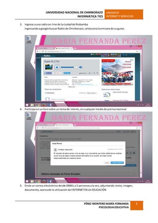 UNIVERSIDAD NACIONAL DE CHIMBORAZO
INFORMÁTICA TICS
UNIDADIII
INTERNET Y SERVICIOS
PÉREZ MONTERO MARÍA FERNANDA
PSICOLOGIAEDUCATIVA
3
3. Ingrese auna radioon-line de laciudadde Riobamba
Ingresandoagoogle buscarRadio de Chimborazo,seleccionalaemisorade sugusto.
4. Participe enunforosobre un temade interés,encualquiermediode prensanacional
5. Envíe un correo electrónico desde GMAILa 5 personasala vez,adjuntando:texto,imagen,
documento,acercade la utilización del INTERNETEN LA EDUCACIÓN
 