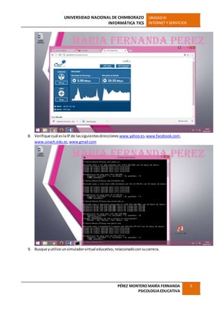 UNIVERSIDAD NACIONAL DE CHIMBORAZO
INFORMÁTICA TICS
UNIDADIII
INTERNET Y SERVICIOS
PÉREZ MONTERO MARÍA FERNANDA
PSICOLOGIAEDUCATIVA
5
8. Verifique cuál eslaIP de lassiguientesdirecciones www.yahoo.es,www.facebook.com,
www.unach.edu.ec,www.gmail.com
9. Busque yutilice unsimuladorvirtual educativo, relacionadocon sucarrera.
 