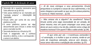Capítulo III: A declaração de amor
• Tancredo dá a quantia necessária para
Tulio alforriar-se (p.30-31)
• Tulio passa dedicar-se ao mancebo por
“vontade própria” – EDUCAÇÃO DA
SERVIDÃO
• Úrsula sofre por conta de seu amor
platônico (p.33)
• O amor platônico parece ser algo
desconhecido para Úrsula e ainda mais
para o narrador (p.34)
• Tancredo declara-se a Úrsula (p.37)
• Tudo é exagerado: ele a conhece
durante o delírio, e ela o corresponde –
o amor é um delírio
― Aí de novo entregue a seus pensamentos Úrsula
perguntava a si própria a causa de seus sofrimentos, e às
vezes chegava a persuadir-se que seu fim estava próximo,
e sorria-se. Pobre menina!... (p.33)
― Mas amava ela a alguém? Ao cavalheiro? Talvez!
Úrsula sentia uma vaga necessidade de ser amada, de
amar mesmo; mas em quem empregar esse amor, que
devia ser puro como a luz do dia, ardente como o fogo de
madeira resinosa?! Em quem?! Não o sabia ainda. (p.34)
O que sinto por vós ―<<continuou comovido>>
―é veneração, e a mulher a que se venera, rende-se um
culto de respeitosa adoração, ama-se sem desejos, e
nesse amor não entra a satisfação dos sentidos. (p.37)
 