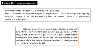 Capítulo IV: A primeira impressão
• Tancredo conta sua história: o amor que tinha pela mãe
• Tinha consciência da relação misógina do pai (70 anos) com a mãe: indignava-se (p.46)
• Adelaide, primeiro amor dele, era órfã e pobre, por isso ela o rejeitou: o pai dele não
aceitaria a união (p.49)
Não sei porque; mas nunca pude dedicar a meu pai
amor filial que rivalizasse com aquele que sentia por minha
mãe, e sabeis por quê? É que entre ele e sua esposa estava
colocado o mais despótico poder: meu pai era o tirano de sua
mulher; e ela, triste vítima, chorava em silêncio, e resignava-se
com sublime brandura. (p.46)
 