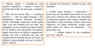 ― Silêncio, senhor ― <<bradou-me com
orgulho e desdém>> ― silêncio ― estais na
presença da mulher de vosso pai, e respeitai-
a.
― Não, não me hei de calar, ― <<redargui
furioso>> ― não me pode esmagar o teu
desdenhoso acento. Monstro, demônio,
mulher fementida, restitui-me minha pobre
mãe, essa que também foi tua mãe, que
agasalhou no seio a áspide que havia mordê-
la! Ó! Dívida é esta que jamais me poderás
pagar; mas a Deus, ao inferno, a pagarás sem
dúvida. Foi essa a gratidão com que lhe
compensaste os desvelos de que te cercou na
infância, a generosidade com que te amou?!
(p.70 – cap.VII)
A resposta de Tancredo à traição do pai e de
Adelaide:
― Tendes razão, senhora ― <<disse-lhe>> ―
Sentis que vos incomodo? Assim deve ser. Eu sou
para vós o remorso vivo. Esperai, não será longo
o tempo que gastarei aqui; porque também me
incomoda a vossa presença; porque nesta casa
respira-se um hálito pestilento; porque aqui
enfim estais vós. Pouco me demorarei ― só
quero dizer-vos:
― Mulher odiosa! Eu vos amaldiçoo.
(p.71-72 – cap.VII)
 