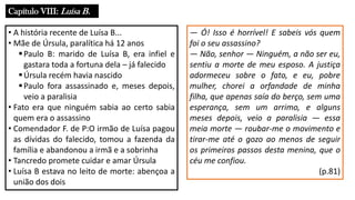 Capítulo VIII: Luísa B.
• A história recente de Luísa B...
• Mãe de Úrsula, paralítica há 12 anos
▪Paulo B: marido de Luísa B, era infiel e
gastara toda a fortuna dela – já falecido
▪Úrsula recém havia nascido
▪Paulo fora assassinado e, meses depois,
veio a paralisia
• Fato era que ninguém sabia ao certo sabia
quem era o assassino
• Comendador F. de P:O irmão de Luísa pagou
as dívidas do falecido, tomou a fazenda da
família e abandonou a irmã e a sobrinha
• Tancredo promete cuidar e amar Úrsula
• Luísa B estava no leito de morte: abençoa a
união dos dois
― Ó! Isso é horrível! E sabeis vós quem
foi o seu assassino?
― Não, senhor ― Ninguém, a não ser eu,
sentiu a morte de meu esposo. A justiça
adormeceu sobre o fato, e eu, pobre
mulher, chorei a orfandade de minha
filha, que apenas saía do berço, sem uma
esperança, sem um arrimo, e alguns
meses depois, veio a paralisia ― essa
meia morte ― roubar-me o movimento e
tirar-me até o gozo ao menos de seguir
os primeiros passos desta menina, que o
céu me confiou.
(p.81)
 