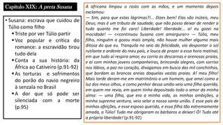 Capítulo XIX: A preta Susana
• Susana: escrava que cuidou de
Túlio como filho
▪Triste por ver Túlio partir
▪Voz popular e crítica do
romance: a escravidão tirou
tudo dela
▪Conta a sua história: da
África ao Cativeiro (p.91-92)
▪As torturas e sofrimentos
do porão do navio negreiro
à senzala no Brasil
▪A dor que só pode ser
silenciada com a morte
(p.95)
A africana limpou o rosto com as mãos, e um momento depois
exclamou:
― Sim, para que estas lágrimas?!... Dizes bem! Elas são inúteis, meu
Deus; mas é um tributo de saudade, que não posso deixar de render a
tudo quanto me foi caro! Liberdade! liberdade... a! eu gozei na
mocidade! ― <<continuou Susana com amargura>> ― Túlio, meu
filho, ninguém a gozou mais ampla, não houve mulher alguma mais
ditosa do que eu. Tranquila no seio da felicidade, via despontar o sol
rutilante e ardente do meu país, e louca de prazer a essa hora matinal,
em que tudo aí respira amor, eu corria as descarnas e arenosas praias,
e aí com minhas jovens companheiras, brincando alegres, com sorriso
nos lábios, a paz no coração, divagamos em busca das mil conchinhas,
que bordam as brancas areias daquelas vastas praias. A! meu filho!
Mais tarde deram-me em matrimônio a um homem, que amei como a
luz dos meus olhos, e como penhor dessa união veio uma filha querida,
em quem me revia, em quem tinha depositado todo o amor da minha
alma: ― uma filha, que era a minha vida, as minhas ambições, a
minha suprema ventura, veio selar a nossa santa união. E esse país de
minhas afeições, e esse esposo querido, e essa filha tão extremamente
amada, a Túlio! Tudo me obrigaram os bárbaros a deixar! Ó! Tudo até
a própria liberdade! (p.91-92)
 