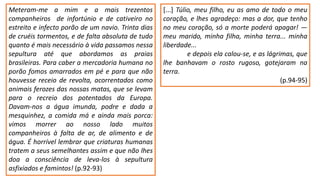 Meteram-me a mim e a mais trezentos
companheiros de infortúnio e de cativeiro no
estreito e infecto porão de um navio. Trinta dias
de cruéis tormentos, e de falta absoluta de tudo
quanto é mais necessário à vida passamos nessa
sepultura até que abordamos as praias
brasileiras. Para caber a mercadoria humana no
porão fomos amarrados em pé e para que não
houvesse receio de revolta, acorrentados como
animais ferozes das nossas matas, que se levam
para o recreio dos potentados da Europa.
Davam-nos a água imunda, podre e dada a
mesquinhez, a comida má e ainda mais porca:
vimos morrer ao nosso lado muitos
companheiros à falta de ar, de alimento e de
água. É horrível lembrar que criaturas humanas
tratem a seus semelhantes assim e que não lhes
doa a consciência de leva-los à sepultura
asfixiados e famintos! (p.92-93)
[...] Túlio, meu filho, eu as amo de todo o meu
coração, e lhes agradeço: mas a dor, que tenho
no meu coração, só a morte poderá apagar! ―
meu marido, minha filha, minha terra... minha
liberdade...
e depois ela calou-se, e as lágrimas, que
lhe banhavam o rosto rugoso, gotejaram na
terra.
(p.94-95)
 