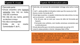Capítulo X: A mata
• Tancredo parte
• Úrsula encontra uma homem
estranho (seu tio) na mata,
mas ele a conhece
• Ele não diz seu nome, porém
se declara à moça
• Ela não o corresponde
• Então, ele se revela:
Comendador F. de P...
Capítulo XI: O derradeiro adeus
• Certo dia, um escravo do comendador entrega uma carta a Luísa
B.
• F. de P... pede perdão à irmã pelos males que lhe causou (p.114)
• Assina a carta: Fernando de P...
• Úrsula liga os pontos: o caçador misterioso da mata entrou na casa
sem se anunciar ― era Fernando
▪ Há 18 anos não se viam por causa do ódio de Fernando por
Paulo B.
▪ Fernando vivia solitário, com ilusões amorosas constantes que
o embruteceram
• Úrsula desconfia que o tia tenha assassinado seu pai (p.117)
• Luísa B. estava prestes a morrer: desejava falar à filha
[...] Seu aspecto, suas ameaças, seu amor violento e libidinoso já o
tornavam repelente e agora via nele Fernando P..., o perseguidor de
sua mãe e talvez o assassino de seu pai!... O coração pulsava-lhe
com veemência ― parecia querer estalar.
(p.117)
 