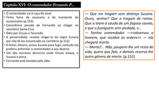 Capítulo XVI: O comendador Fernando P...
• O comendador sai à caça do casal
• Tinha fama de assassino e de mandante de
assassinatos (p.151)
• Consciência pesada de Fernando ao chegar no
cemitério Santa Cruz
• Ódio por Úrsula e Tancredo
• A perversidade: resolve vingar-se da negra Susana
por não tê-los encontrado no cemitério (p.152)
• O feitor, Antero, avisou Susana para fugir, contudo ela
preferiu enfrentar o comendador e seu destino
• Um dos escravos denuncia onde Úrsula estava, e
Susana é presa
• Fernando está tomado pelo ódio
― Que me tragam sem detença Susana.
Ouvis, senhor? Que a tragam de rastos.
Que a atem à cauda de um fogoso cavalo,
e que o fustiguem sem piedade, e...
― Senhor comendador ―<<observou o
homem, que recebia as ordens>> ― ela
chegará morta.
― Morta?... Não, poupem-lhe um resto de
vida, quero que fale, e demais reservo-lhe
outro gênero de morte. (p.152)
 