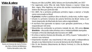 Vida & obra • Nasceu em São Luís/MA, 1825; faleceu em Guimarães/MA, em 1917
• Foi registrada como filha de João Pedro Esteves e Leonor Felipe dos
Reis. negra, filha ilegítima, era prima do escritor maranhense Francisco
Sotero dos Reis por parte da mãe
• Em 1847, foi a primeira professora primária negra a exercer a função
como concursada no Brasil
• A primeira: mulher a publicar obra no Brasil e, ainda mais, mulher negra
• Úrsula é o primeiro romance de autoria feminina do Brasil: tema e cor
locais (expressão do Machado de Assis sobre originalidade)
• A escritora fora ignorada na época e por gerações posteriores, e ficou
esquecida por 122 anos
• Maranhão era conhecida na primeira metade do séc. XIX como Atenas
Brasileira – discussão sobre direitos civis e intelectualidade avançados
• Compôs o Hino da Libertação dos Escravos em 1888
• O crítico e teórico Horácio de Almeida, em 1975, é quem “redescobre” a
autora e seu romance
• Importante ressaltar: seu nascimento é três anos após a independência
do país e seu falecimento é no ano da Semana da Arte Moderna
• Dia 11 de Outubro (Nascimento de Maria Firmina) é o Dia da Mulher
Maranhense
Busto em bronze de maria Firmina
dos Reis a frente da Biblioteca
Pública Benedito Leite, MA.
 