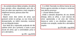 ― Ao contato desses lábios amados, ela abriu
seus grandes olhos alquebrados pela dor, e
com um olhar que exprimia a mais singular e
indefinível ternura, pareceu dizer-lhe:
― Amo-te!
Depois esses dois astros de amor, que
guiavam ainda no perigo, ou nas trevas da
desesperação, ao infeliz mancebo, recaíram
em seu lânguido torpor.
Esse beijo foi a expressão profunda de tão
sublime amor: foi o primeiro, o casto e puro
ósculo de amor, que o comendador jurou a
ser o derradeiro.
(p.178 – cap.XVIII)
E o infeliz Tancredo no último transe de sua
íntima agonia estendeu os braços e exclamou
com delírio amoroso:
― Úrsula! Minha Úrsula!
Então a donzela despertou do seu dorido
letargo, abriu os olhos, e num excesso de
amor apaixonado, e de uma dor íntima,
lançou-se sobre o seu desditoso esposo, e
unindo-o ao coração, recebe-lhe o derradeiro
respiro.
(p.179-180 – cap.XVIII)
 