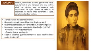 EPÍLOGO capítulo, comentário ou cena, geralmente breve,
que, no final de uma narrativa, uma peça teatral,
alude ao destino das personagens mais
importantes da ação, depois de ocorrido o
desenlace, ou revela fatos posteriores à ação,
complementando o sentido.
• 2 anos depois dos acontecimentos
• O narrador se coloca na 1ª pessoa do plural (nós)
• Os crimes cometidos por Fernando P... ficaram impunes
• Fernando: entra para o convento, já velho (p.195-196)
▪Intitula-se Frei de Santa Úrsula
▪Doente, louco, moribundo
• Ficamos sabendo que Úrsula morreu: louca e sofrendo de
muita dor (p.197)
 