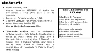 Bibliografia
• Úrsula. Romance, 1859.
• Gupeva. Romance, 1861/1862 (O jardim dos
Maranhenses) e 1863 (Porto Livre e Eco da
Juventude).
• Poemas em: Parnaso maranhense, 1861.
• A escrava. Conto, 1887 (A Revista Maranhense n° 3)
• Cantos à beira-mar. Poesias, 1871.
• Hino da libertação dos escravos. 1888.
• Composições musicais: Auto de bumba-meu-
boi (letra e música); Valsa (letra de Gonçalves Dias e
música de Maria Firmina dos Reis); Hino à
Mocidade (letra e música); Hino à liberdade dos
escravos (letra e música); Rosinha, valsa (letra e
música); Pastor estrela do oriente (letra e
música); Canto de recordação (“à Praia de Cumã”;
letra e música).
HINO À LIBERDADE DOS
ESCRAVOS
Salve Pátria do Progresso!
Salve! Salve Deus a Igualdade!
Salve! Salve o Sol que raiou hoje,
Difundindo a Liberdade!
Quebrou-se enfim a cadeia
Da nefanda Escravidão!
Aqueles que antes oprimias,
Hoje terás como irmão!
 