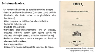 Estrutura da obra.
REIS, Maria Firmina. Úrsula. São Luís:
Typographia do Progresso, 1859.
• 1º romance brasileiro de autoria feminina e negra
• Tema e ambiente brasileiros (cor local como definiu
Machado de Assis sobre a originalidade dos
brasileiros)
• Além e aquém da estética/padrão romântica
• Romance folhetinesco
• Dividido em capítulos
• Narrador: predominantemente em 3ª pessoa,
discurso indireto, porém com alguns lapsos de
discurso direto (1ª pessoa, arroubos confessionais)
• Podemos dizer que a autora inaugura no Brasil o
discurso indireto-livre
• Autora pré-realista
• Linguagem: norma culta padrão informal da época
 
