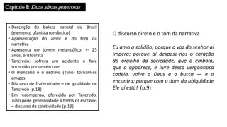 Capítulo I: Duas almas generosas
• Descrição da beleza natural do Brasil
(elemento ufanista romântico)
• Apresentação do amor e do tom da
narrativa
• Apresenta um jovem melancólico: +- 25
anos, aristocrata
• Tancredo: sofrera um acidente e fora
socorrido por um escravo
• O mancebo e o escravo (Túlio) tornam-se
amigos
• Discurso de fraternidade e de igualdade de
Tancredo (p.18)
• Em recompensa, oferecida por Tancredo,
Túlio pede generosidade a todos os escravos
– discurso da coletividade (p.19)
O discurso direto e o tom da narrativa
Eu amo a solidão; porque a voz do senhor aí
impera; porque aí despese-nos o coração
do orgulho da sociedade, que o embola,
que o apodrece, e livre dessa vergonhosa
cadeia, volve a Deus e o busca ― e o
encontra; porque com o dom da ubiquidade
Ele aí está! (p.9)
 