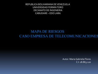 REPUBLICA BOLIVARIANA DEVENEZUELA
UNIVERSIDAD FERMINTORO
DECANATO DE INGENIERIA
CABUDARE – EDO LARA
MAPA DE RIESGOS
CASO EMPRESA DE TELECOMUNICACIONES
Autor: Maria Gabriela Flores
C.I: 18.863.120
 