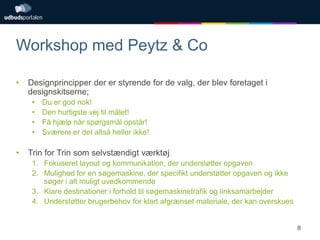 Workshop med Peytz & Co
•

Designprincipper der er styrende for de valg, der blev foretaget i
designskitserne;
•
•
•
•

•

Du er god nok!
Den hurtigste vej til målet!
Få hjælp når spørgsmål opstår!
Sværere er det altså heller ikke!

Trin for Trin som selvstændigt værktøj
1. Fokuseret layout og kommunikation, der understøtter opgaven
2. Mulighed for en søgemaskine, der specifikt understøtter opgaven og ikke
søger i alt muligt uvedkommende
3. Klare destinationer i forhold til søgemaskinetrafik og linksamarbejder
4. Understøtter brugerbehov for klart afgrænset materiale, der kan overskues

8

 