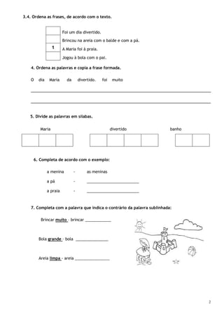 2
3.4. Ordena as frases, de acordo com o texto.
Foi um dia divertido.
Brincou na areia com o balde e com a pá.
1 A Maria foi à praia.
Jogou à bola com o pai.
4. Ordena as palavras e copia a frase formada.
O dia Maria da divertido. foi muito
_________________________________________________________________________
_________________________________________________________________________
5. Divide as palavras em sílabas.
Maria divertido banho
6. Completa de acordo com o exemplo:
a menina - as meninas
a pá - ________________________
a praia - ________________________
7. Completa com a palavra que indica o contrário da palavra sublinhada:
Brincar muito – brincar ____________
Bola grande – bola _______________
Areia limpa - areia ________________
 