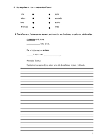 3
8. Liga as palavras com o mesmo significado:
fofa gosta
adora animado
belo macia
divertido lindo
9. Transforma as frases que se seguem, escrevendo, no feminino, as palavras sublinhadas.
O menino foi à praia.
______________ foi à praia.
Ele brincou com os amigos.
______ brincou com __________________.
Produção escrita:
Escreve um pequeno texto sobre uma ida à praia que tenhas realizado.
 