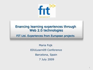 Maria Fojk  EDULearn09 Conference Barcelona, Spain 7 July 2009 Enancing learning experiences through  Web 2.0 technologies FIT Ltd. Experiences from European projects   