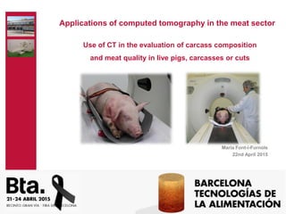 Use of CT in the evaluation of carcass composition
and meat quality in live pigs, carcasses or cuts
Maria Font-i-Furnols
22nd April 2015
Applications of computed tomography in the meat sector
 