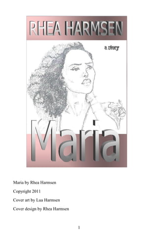 Maria by Rhea Harmsen

Copyright 2011
Cover art by Lua Harmsen

Cover design by Rhea Harmsen



                               1
 