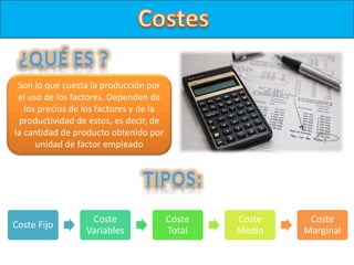 Son lo que cuesta la producción por
el uso de los factores. Dependen de
los precios de los factores y de la
productividad de estos, es decir, de
la cantidad de producto obtenido por
unidad de factor empleado
Coste Fijo
Coste
Variables
Coste
Total
Coste
Medio
Coste
Marginal
 