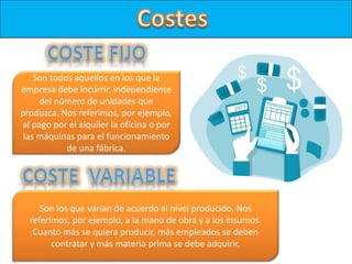 Son todos aquellos en los que la
empresa debe incurrir, independiente
del número de unidades que
produzca. Nos referimos, por ejemplo,
al pago por el alquiler la oficina o por
las máquinas para el funcionamiento
de una fábrica.
Son los que varían de acuerdo al nivel producido. Nos
referimos, por ejemplo, a la mano de obra y a los insumos.
Cuanto más se quiera producir, más empleados se deben
contratar y más materia prima se debe adquirir.
 
