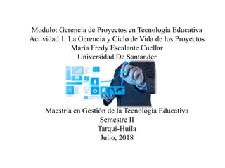 Modulo: Gerencia de Proyectos en Tecnología Educativa
Actividad 1. La Gerencia y Ciclo de Vida de los Proyectos
María Fredy Escalante Cuellar
Universidad De Santander
Maestría en Gestión de la Tecnología Educativa
Semestre II
Tarqui-Huila
Julio, 2018
 