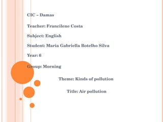 CIC – Damas  Teacher: Francilene Costa Subject: English Student: Maria Gabriella Botelho Silva  Year: 6 Group: Morning Theme: Kinds of pollution Title: Air pollution  