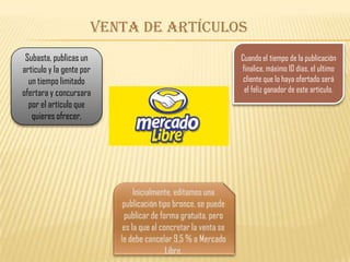 Venta de artículos
Subasta, publicas un
articulo y la gente por
un tiempo limitado
ofertara y concursara
por el artículo que
quieres ofrecer,
Cuando el tiempo de la publicación
finalice, máximo 10 días, el ultimo
cliente que lo haya ofertado será
el feliz ganador de este articulo.
 
