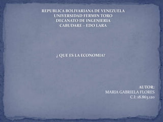 REPUBLICA BOLIVARIANA DE VENEZUELA 
UNIVERSIDAD FERMIN TORO 
DECANATO DE INGENIERIA 
CABUDARE – EDO LARA 
¿ QUE ES LA ECONOMIA? 
AUTOR: 
MARIA GABRIELA FLORES 
C.I: 18.863.120 
 