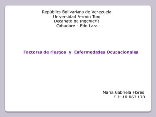 República Bolivariana de Venezuela 
Universidad Fermín Toro 
Decanato de Ingeniería 
Cabudare – Edo Lara 
Factores de riesgos y Enfermedades Ocupacionales 
Maria Gabriela Flores 
C.I: 18.863.120 
 