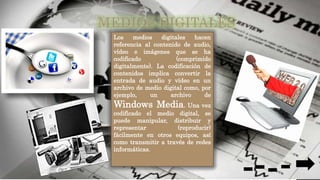 Los medios digitales hacen
referencia al contenido de audio,
vídeo e imágenes que se ha
codificado (comprimido
digitalmente). La codificación de
contenidos implica convertir la
entrada de audio y vídeo en un
archivo de medio digital como, por
ejemplo, un archivo de
Windows Media. Una vez
codificado el medio digital, se
puede manipular, distribuir y
representar (reproducir)
fácilmente en otros equipos, así
como transmitir a través de redes
informáticas.
 