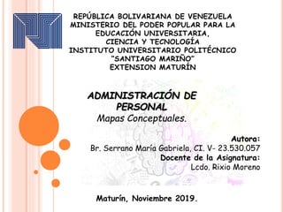 Maturín, Noviembre 2019.
REPÚBLICA BOLIVARIANA DE VENEZUELA
MINISTERIO DEL PODER POPULAR PARA LA
EDUCACIÓN UNIVERSITARIA,
CIENCIA Y TECNOLOGÍA
INSTITUTO UNIVERSITARIO POLITÉCNICO
“SANTIAGO MARIÑO”
EXTENSION MATURÍN
ADMINISTRACIÓN DE
PERSONAL
Mapas Conceptuales.
Autora:
Br. Serrano María Gabriela, CI. V- 23.530.057
Docente de la Asignatura:
Lcdo. Rixio Moreno
 