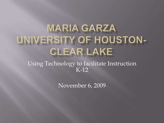 Maria GarzaUniversity of Houston-Clear Lake Using Technology to facilitate Instruction K-12 November 6, 2009 