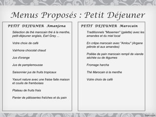 Menus Proposés : Petit Déjeuner
PETIT DEJEUNER Amanjena                       PETIT DEJEUNER Marocain

 Sélection de thé marocain thé à la menthe,     Traditionnels "Mssemen" (galette) avec les
 petit-déjeuner anglais, Earl Grey ...          amandes et du miel local

 Votre choix de café                            En crêpe marocain avec "Amlou" (Argane
                                                pétrole et aux amandes)
 Valrhona chocolat chaud
                                                Poêlée de pain marocain rempli de viande
 Jus d'orange                                   séchée ou de légumes

 Jus de pamplemousse                            Fromage harcha

 Saisonnier jus de fruits tropicaux             Thé Marocain à la menthe

 Yaourt nature avec une fraise faite maison     Votre choix de café
 et coulis de framboises

 Plateau de fruits frais

 Panier de pâtisseries fraîches et du pain
 
