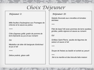 Choix Déjeuner
Déjeuner I:                                      Déjeuner II:

                                                Salade d'avocats aux crevettes et tomates
                                                séchées
Mille feuilles d'aubergines aux Fromages de
chèvres et la sauce au pistou                   ****

*****                                           Filet de bœuf rôti avec pommes de terre sautées,
                                                girolles, petits oignons et sauce au romarin
Côte d'agneau grillé; gratin de pomme de
terre Épinards au jus et aux romarin            OU

OU                                              Grillées Saint-Pierre, sautés de légumes de
                                                saison et sauce à l'ail
Médaillon de lotte rôti barigoule d'artichaut
et jus à l'ail                                  ****

*****                                           Soupe de fraises au basilic et sorbet au yaourt

Délice praliné, glace café                      ****
                                                 thé à la menthe et des biscuits faits maison
 