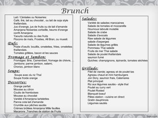 Brunch
   Lait / Céréales ou Noiseries:
   Café, thé, lait au chocolat , ou lait de soja style
                                                           Salades:
   thaïlandais.                                               Variété de salades marocaines
   Jus d'orange, jus de fruits ou de lait d'amande            Salade de tomates et mozzarella
   Amanjena Noiseries corbeille, beurre d'orange              Houmous taboulé mutable
   confit Amanjena                                            Salade de crabe
   Yaourts naturels ou des fruits                             Salade d'avocats
   Flocons de maïs, Frosties, All Bran, ou muesli.            Raw salade de légumes
                                                              salade d'asperges
Œufs:                                                         Salade de légumes grillés
   Poste d'oeufs: bouillis, omelettes, frites, omelettes      Pommeau Thai salade
   thaïlandais.                                               Fruits de mer Thai salade
   Tomates grillées, bacon et les sauces                      Salade de poulet thaïlandais
Fromage et Jambon:                                            saumon fumé
   Fromages: Brie, Camembert, fromage de chèvre, ...          Quiches: champignons, épinards, tomates séchées
   Jambons: parme jambon, salami,
          ​
   Chorizo, jambon blanc
                                                           Grillade:
Soupe:                                                        Filet de viande; agneau et de poulet tas
   Soupe avec du riz Thaï                                     Agneau chaud et mini hamburgers
   Soupe froide orange                                        Jon Dory, saumon frais, Calamares
Dessertes:                                                    Plat principal:
                                                              Riz aux légumes sautés - style thaï
   Orange parfait                                             Poulet au curry vert
   Mousse au citron                                           Poulet Rosted
   Coulis de framboises                                       Blanquet boeuf
   Mousse au chocolat                                         Pâtes station - cuisine en direct
   Variété d’Amanjena tartelettes                             Gratin dauphinois
   Panna cota lait d'amande                                   Légumes sautés
   Crumble aux pêches sautés
   Crèmes brûlées Amanjena Mille feuilles
   Macarons ,Tranches de station de Fruits
 