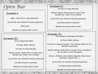Open Bar                                                  Formule II :
                                                                     Vin blanc et rouge (français)

  Formule I:                                                Whisky Campari, Martini blanc et rouge, Porto,
                                                                standard, gin, vodka, rhum et tequila

       Blanc, rosé et le vin rouge (Marocain)              Jus de fruits, eau minérale et boissons gazeuses

   Jus de fruits, eau minérale et boissons gazeuses                 Les bières locales et importées

                     Bière locale                                 Sélection de snacks salés et olives

         Sélection de snacks salés et olives

                                                       Formule IV :
                                                                  Dom Pérignon Champagne Brut Blanc
Formule III :
            Veuve Clicquot Brut Blanc                                    Kir Royal, Bellini, Mimosa

               Kir Royal, Bellini, Mimosa              Vin blanc et rouge (en français:. Par exemple Chablis 1er Cru,
                                                                            Bordeaux supérieure)
              Vin blanc et rouge (français)
                                                       Whisky Campari, Martini blanc et rouge, Porto, le prestige, le
     Whisky Campari, Martini blanc et rouge, Porto,               gin, la vodka, le rhum et la tequila
         standard, gin, vodka, rhum et tequila
                                                         (Chivas, JW Black Label, Bombay Sapphire, Grey Goose,
    Jus de fruits, eau minérale et boissons gazeuses                   Belvedere, Havana Club ...)

            Les bières locales et importées                  Jus de fruits, eau minérale et boissons gazeuses

          Sélection de snacks salés et olives                         Les bières locales et importées

                                                                    Sélection de snacks salés et olives
 