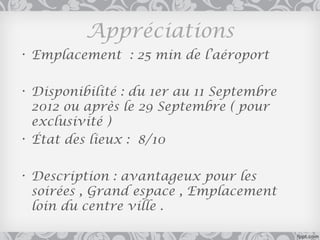 Appréciations
• Emplacement : 25 min de l’aéroport

• Disponibilité : du 1er au 11 Septembre
  2012 ou après le 29 Septembre ( pour
  exclusivité )
• État des lieux : 8/10

• Description : avantageux pour les
  soirées , Grand espace , Emplacement
  loin du centre ville .
 