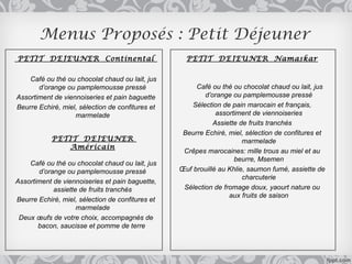 Menus Proposés : Petit Déjeuner
PETIT DEJEUNER Continental                          PETIT DEJEUNER Namaskar

    Café ou thé ou chocolat chaud ou lait, jus
       d’orange ou pamplemousse pressé                 Café ou thé ou chocolat chaud ou lait, jus
Assortiment de viennoiseries et pain baguette             d’orange ou pamplemousse pressé
Beurre Echiré, miel, sélection de confitures et       Sélection de pain marocain et français,
                   marmelade                                  assortiment de viennoiseries
                                                             Assiette de fruits tranchés
                                                   Beurre Echiré, miel, sélection de confitures et
            PETIT DEJEUNER                                             marmelade
               Américain
                                                   Crêpes marocaines: mille trous au miel et au
                                                                    beurre, Msemen
    Café ou thé ou chocolat chaud ou lait, jus
       d’orange ou pamplemousse pressé            Œuf brouillé au Khlie, saumon fumé, assiette de
                                                                       charcuterie
Assortiment de viennoiseries et pain baguette,
            assiette de fruits tranchés            Sélection de fromage doux, yaourt nature ou
                                                                  aux fruits de saison
Beurre Echiré, miel, sélection de confitures et
                    marmelade
 Deux œufs de votre choix, accompagnés de
       bacon, saucisse et pomme de terre
 