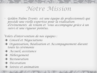Notre Mission
• Golden Palms Events est une équipe de professionnels qui
  possède une réelle expertise pour la réalisation
  d’évènements de renom et vous accompagne grâce à un
  suivi et une rigueur pointus.

Volets d’intervention de nos équipes :
 Conseil et Négociations
 Organisation, Réalisation et Accompagnement durant
  toute la cérémonie
 Accueil, assistance
 Hébergement
 Restauration
 Décoration
 Soirées et animation
 