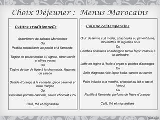 Choix Déjeuner : Menus Marocains
•     Cuisine traditionnelle                         •     Cuisine contemporaine



        Assortiment de salades Marocaines            Œuf de ferme cuit mollet, chachouka au piment fumé,
                           Ou                                     mouillettes de légumes crus
    Pastilla croustillante au poulet et à l’amande                            Ou
                                                     Gambas snackées et aubergine farcie façon zaalouk à
                                                                           la coriandre
Tagine de poulet braise à l’oignon, citron confit
                  et olives vertes
                       Ou                            Lotte en tagine à l’huile d’argan et pointes d’asperges
Tagine de bar de ligne à la charmoula, légumes                                   Ou
                     de saison                         Selle d’agneau rôtie façon kefta, carotte au cumin


Salade d’orange à la cannelle, glace caramel et          Poire infusée à la menthe, chocolat au lait et ras el
                   huile d’argan                                                 hanout
                      Ou                                                         Ou
Briouates pomme-cannelle, sauce chocolat 72%              Pastilla à l’amande, parfums de fleurs d’oranger


               Café, thé et mignardise                                Café, thé et mignardises
 