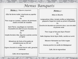 Menus Banquets
        Menu 1 : Déjeuner uniquement                                  Menu 2 :

 OEuf de ferme mollet, chachouka au paprika                         Mise en Bouche
                        fumé
                       Ou
                                                   Langoustines rôties, tomate confite au balsamique,
Thon rouge au couteau, copeaux de parmesan,           gaspacho frappé de ricotta au piment d’Espelette
           basilic et éclats de noisettes
                                                                           Ou
                                                  Ceviche de daurade aux poivrons doux, sucs de cèleri
     Saint Pierre, coquillages en marinière,                          et pomme verte
     mousseline de céleri et sucs mousseux au
                          persil
                                                          Thon rouge et foie gras façon Rossini
                        Ou
                                                                           Ou
Volaille fermière rôtie, légumes cuisinés comme
                        un tajine                  Selle d’agneau farcie façon Kefta, carotte au cumin


      Minestrone de fruits et fine gelée de              Macaron Namaskar aux fruits rouges
            pamplemousse au thé vert                                     Ou
                      Ou                               Ananas poché à la vanille de Madagascar
Cigare chocolat et caramel beurre salé, ganache
                     crémeuse                                   Café, thé et mignardises

           Café, thé et mignardises
 