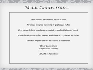 Menu Anniversaire

                 Saint-Jacques en carpaccio, caviar et citron

            Royale de foie gras, capuccino de girolles aux truffes

Pavé de bar de ligne, coquillages en marinière, bouillon légèrement crémé

Volaille fermière cuite au foin, morilles au vin jaune et coquillettes aux truffes

            Sélection de petits chèvres d’Essaouira et condiments

                            Gâteau d’Anniversaire
                           (composition à convenir)

                           Café, thé et mignardises
 