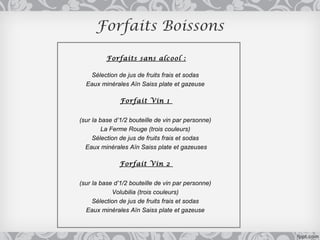 Forfaits Boissons

          Forfaits sans alcool :

   Sélection de jus de fruits frais et sodas
  Eaux minérales Aïn Saiss plate et gazeuse

               Forfait Vin 1


(sur la base d’1/2 bouteille de vin par personne)
         La Ferme Rouge (trois couleurs)
     Sélection de jus de fruits frais et sodas
  Eaux minérales Aïn Saiss plate et gazeuses

              Forfait Vin 2


(sur la base d’1/2 bouteille de vin par personne)
            Volubilia (trois couleurs)
     Sélection de jus de fruits frais et sodas
  Eaux minérales Aïn Saiss plate et gazeuse
 